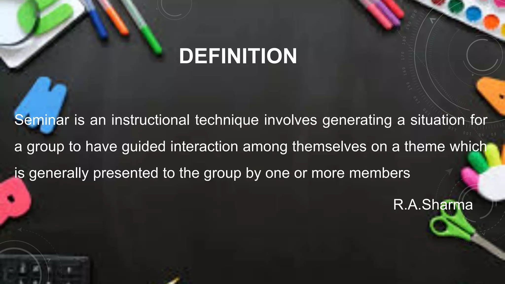 DEFINITION
Seminar is an instructional technique involves generating a situation for
a group to have guided interaction among themselves on a theme which
is generally presented to the group by one or more members
R.A.Sharma
 