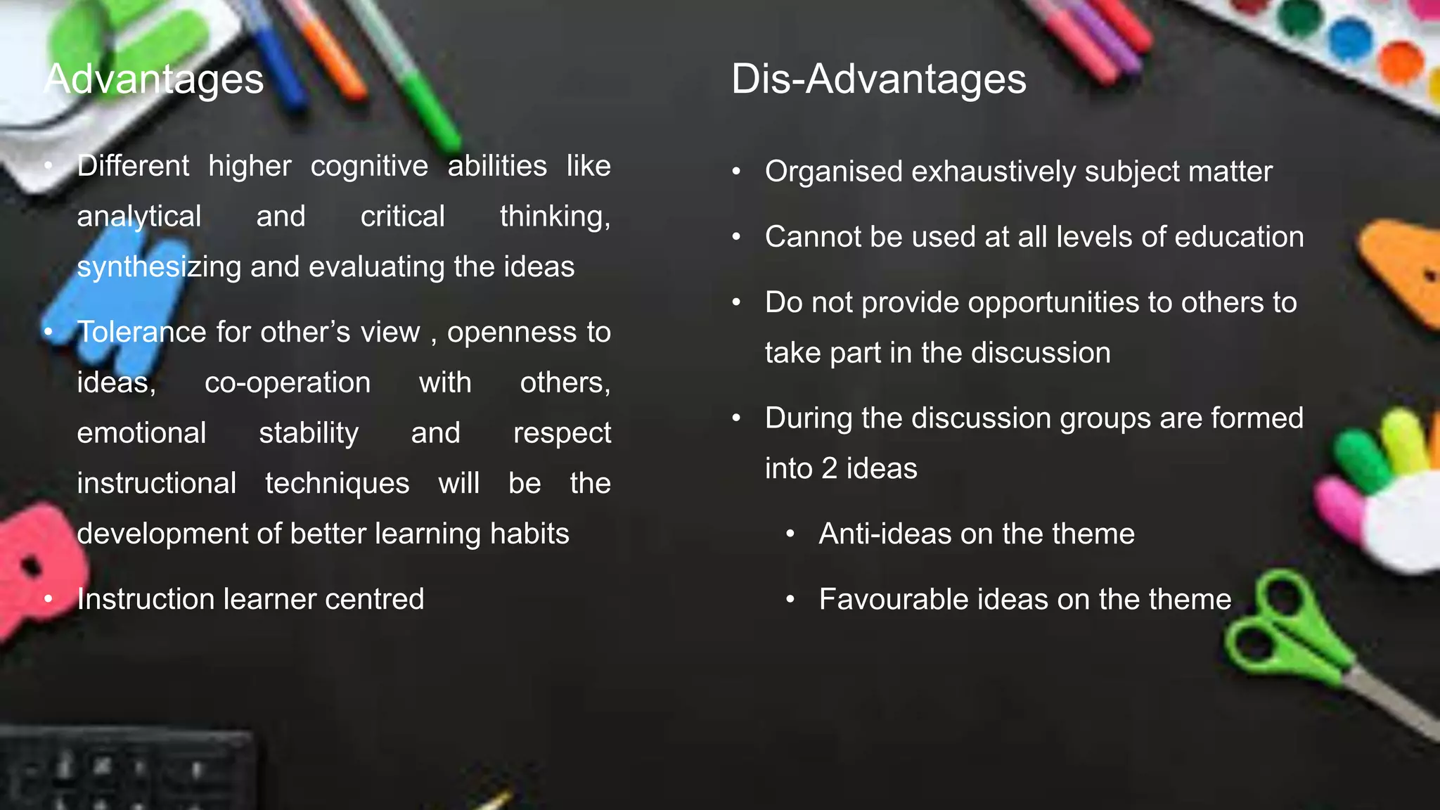 Advantages
• Different higher cognitive abilities like
analytical and critical thinking,
synthesizing and evaluating the ideas
• Tolerance for other’s view , openness to
ideas, co-operation with others,
emotional stability and respect
instructional techniques will be the
development of better learning habits
• Instruction learner centred
Dis-Advantages
• Organised exhaustively subject matter
• Cannot be used at all levels of education
• Do not provide opportunities to others to
take part in the discussion
• During the discussion groups are formed
into 2 ideas
• Anti-ideas on the theme
• Favourable ideas on the theme
 