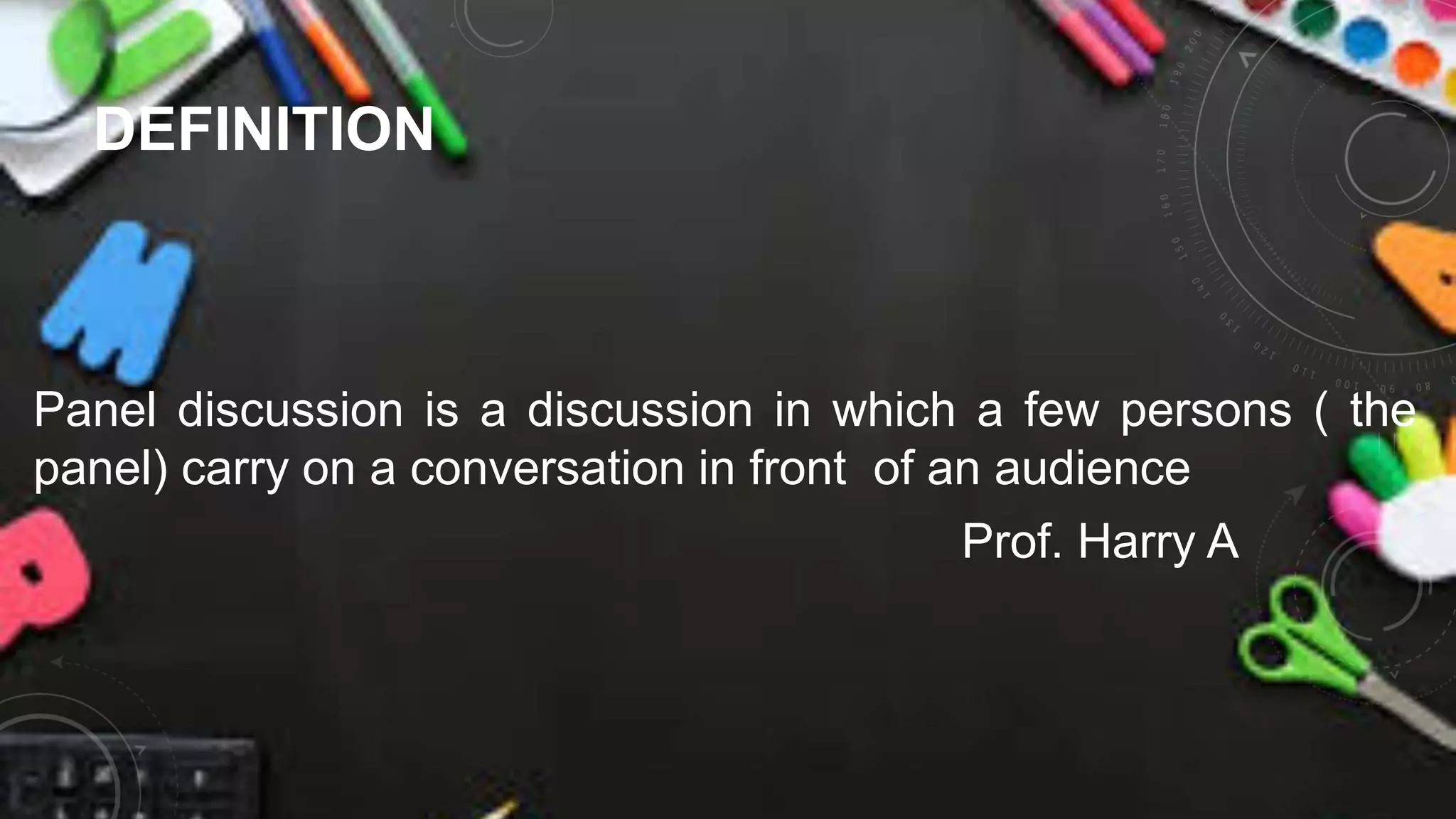 DEFINITION
Panel discussion is a discussion in which a few persons ( the
panel) carry on a conversation in front of an audience
Prof. Harry A
 