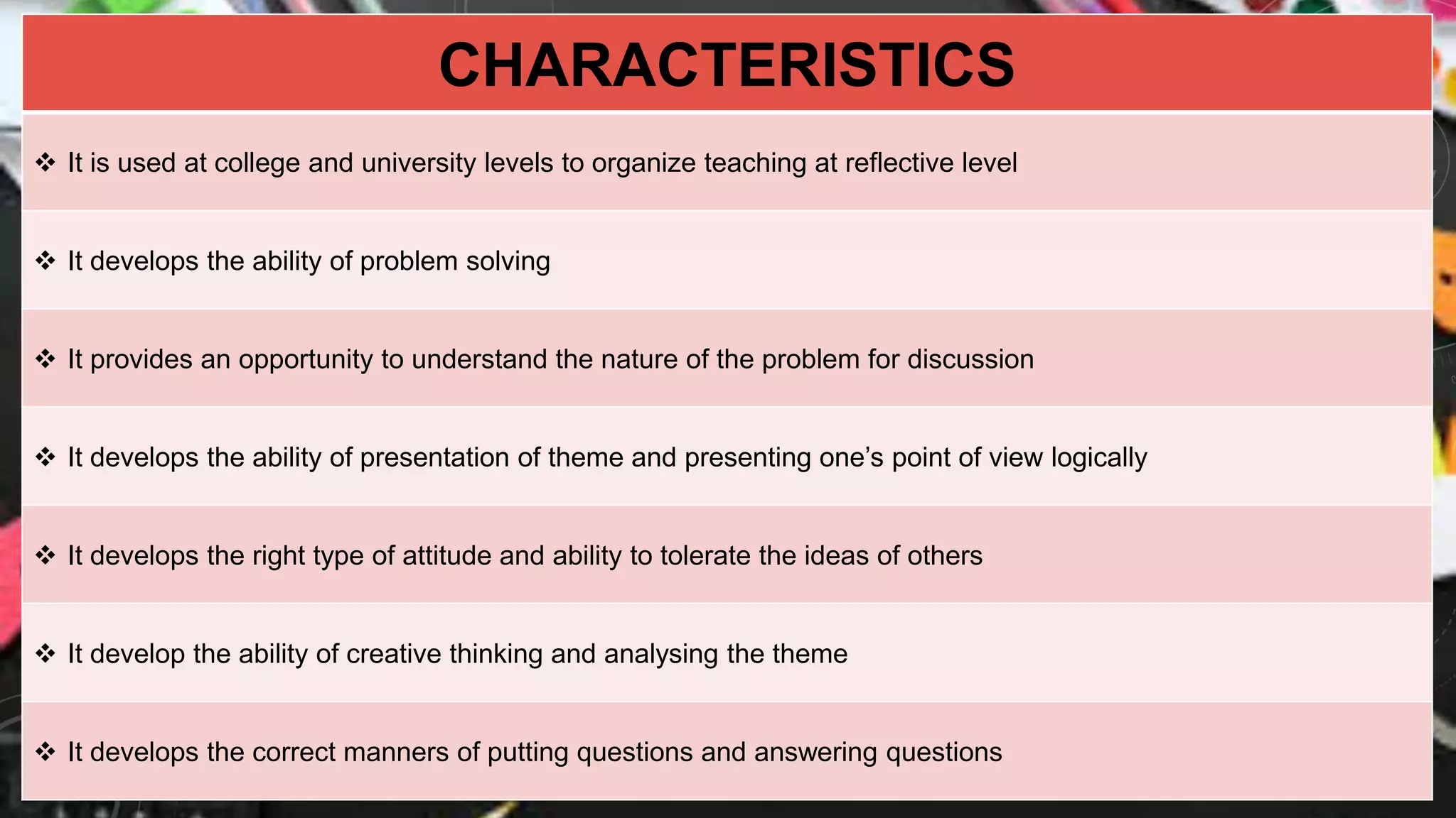 CHARACTERISTICS
 It is used at college and university levels to organize teaching at reflective level
 It develops the ability of problem solving
 It provides an opportunity to understand the nature of the problem for discussion
 It develops the ability of presentation of theme and presenting one’s point of view logically
 It develops the right type of attitude and ability to tolerate the ideas of others
 It develop the ability of creative thinking and analysing the theme
 It develops the correct manners of putting questions and answering questions
 