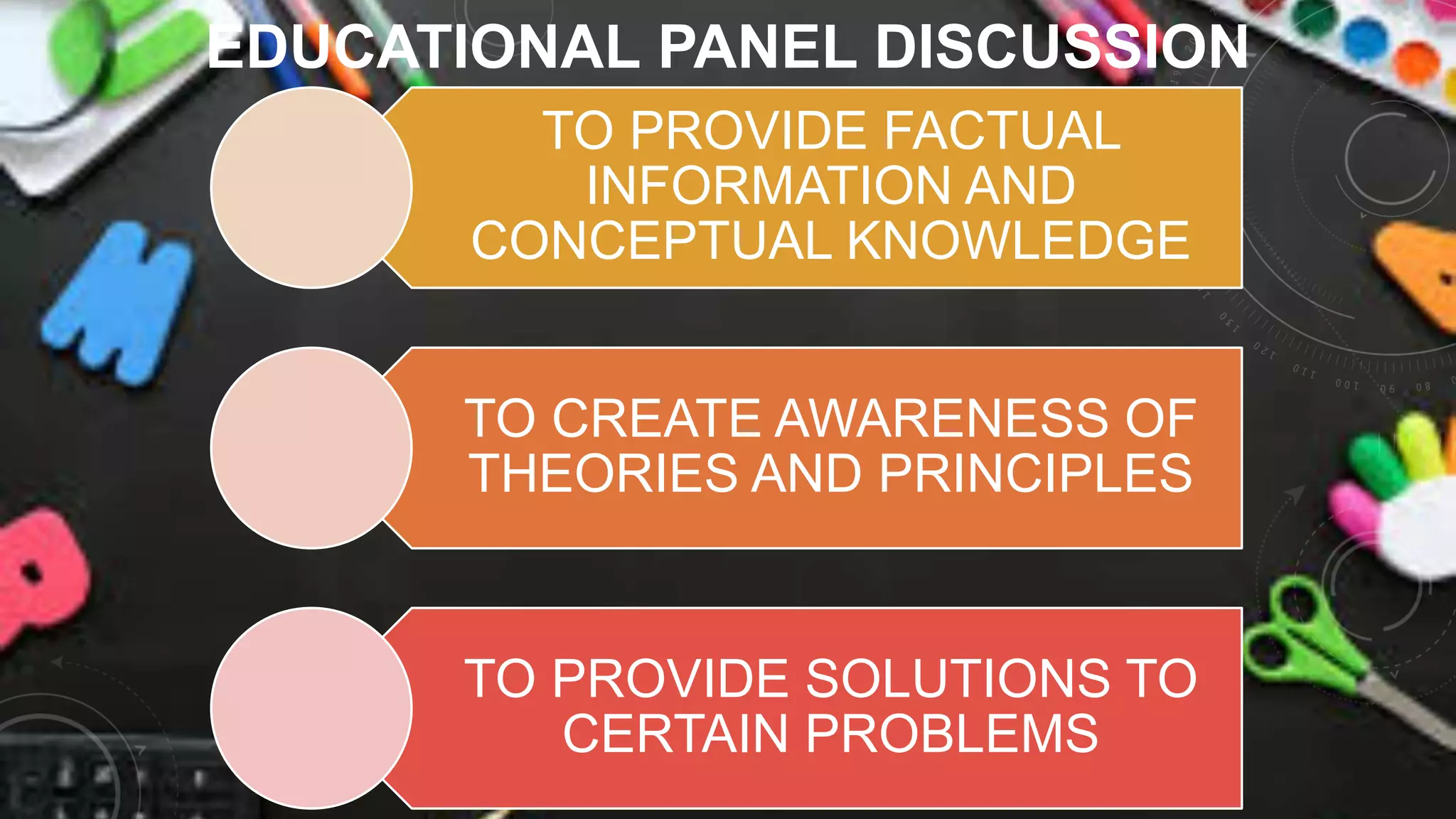 EDUCATIONAL PANEL DISCUSSION
TO PROVIDE FACTUAL
INFORMATION AND
CONCEPTUAL KNOWLEDGE
TO CREATE AWARENESS OF
THEORIES AND PRINCIPLES
TO PROVIDE SOLUTIONS TO
CERTAIN PROBLEMS
 