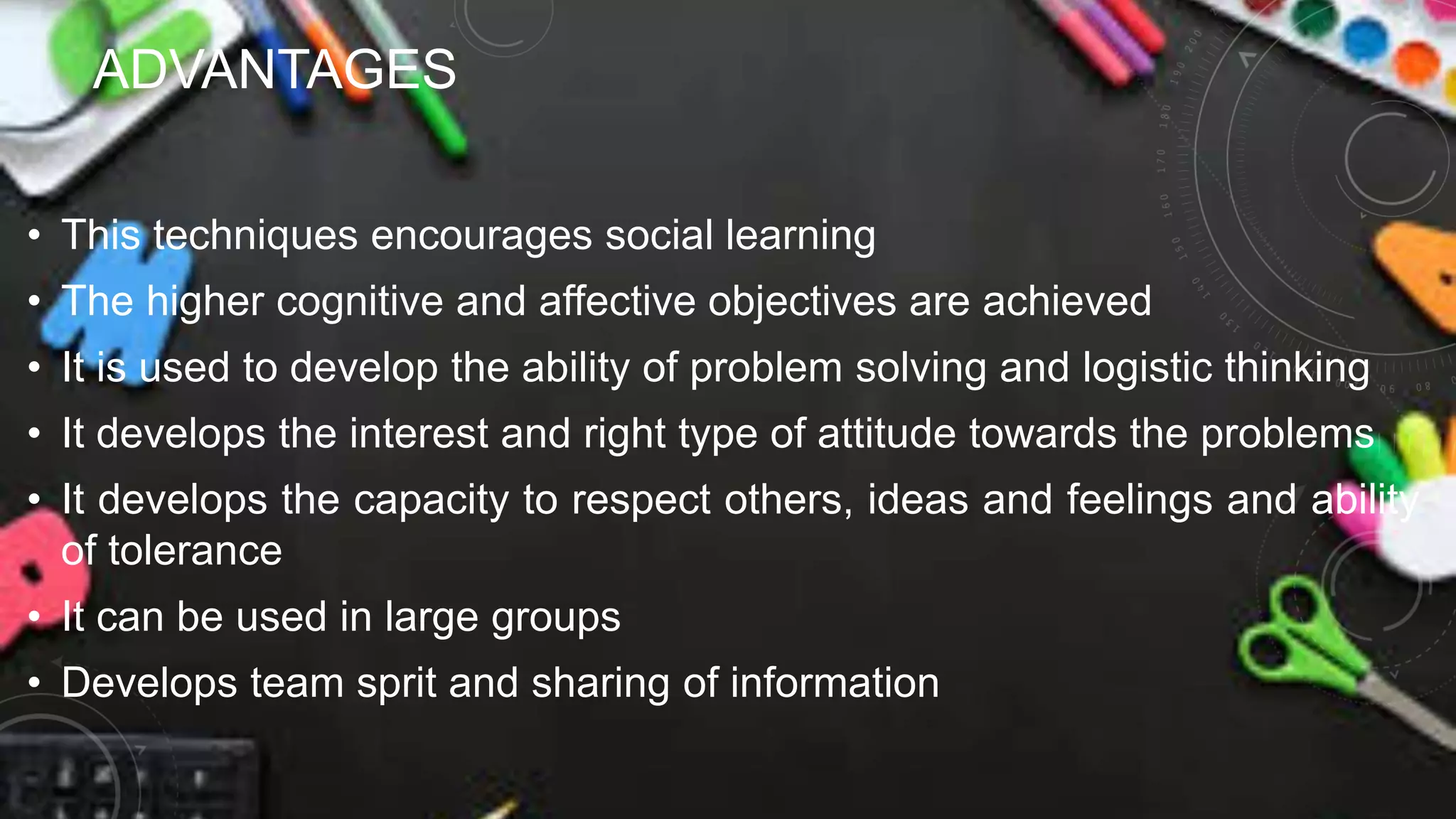 ADVANTAGES
• This techniques encourages social learning
• The higher cognitive and affective objectives are achieved
• It is used to develop the ability of problem solving and logistic thinking
• It develops the interest and right type of attitude towards the problems
• It develops the capacity to respect others, ideas and feelings and ability
of tolerance
• It can be used in large groups
• Develops team sprit and sharing of information
 