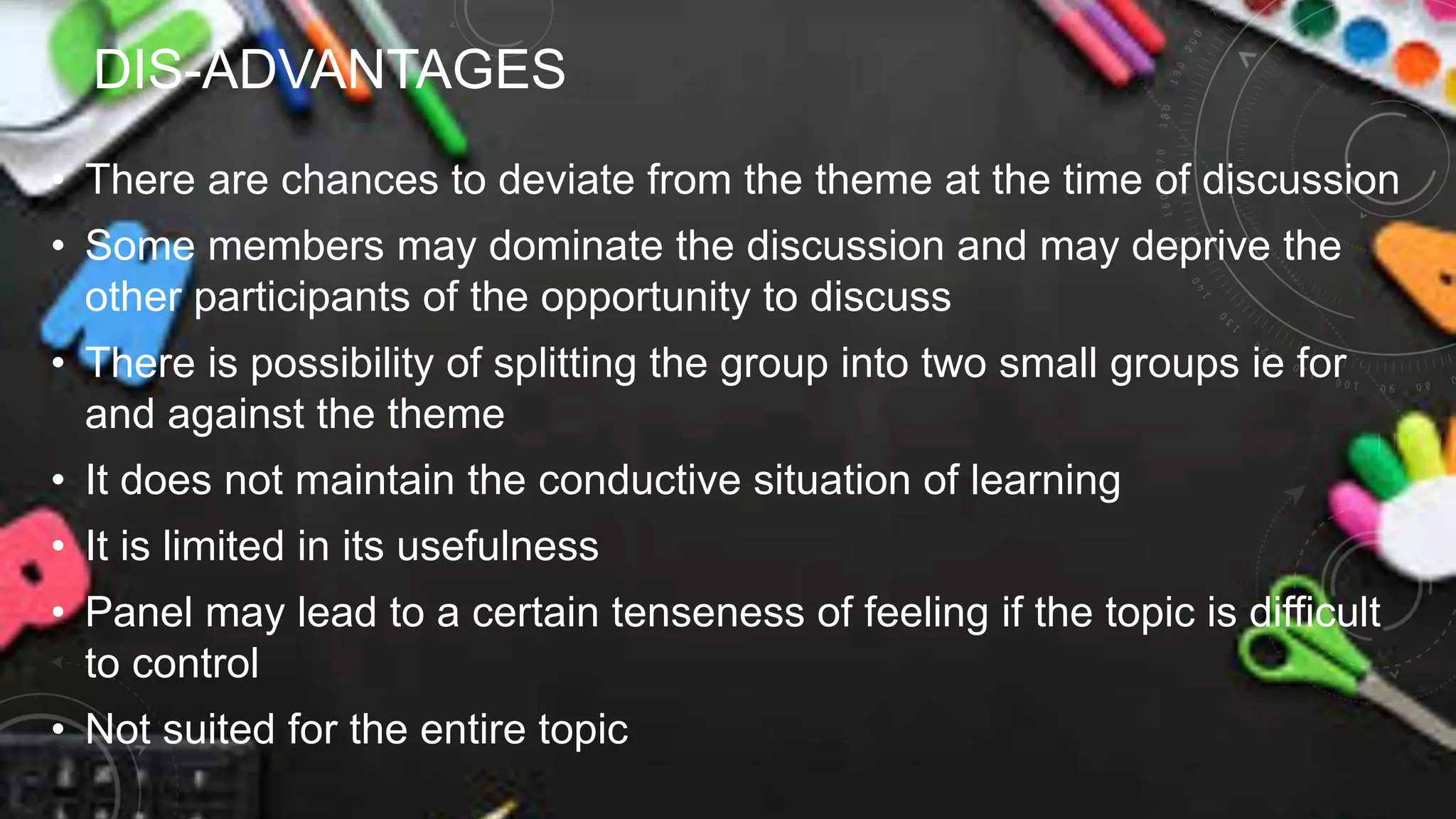 DIS-ADVANTAGES
• There are chances to deviate from the theme at the time of discussion
• Some members may dominate the discussion and may deprive the
other participants of the opportunity to discuss
• There is possibility of splitting the group into two small groups ie for
and against the theme
• It does not maintain the conductive situation of learning
• It is limited in its usefulness
• Panel may lead to a certain tenseness of feeling if the topic is difficult
to control
• Not suited for the entire topic
 