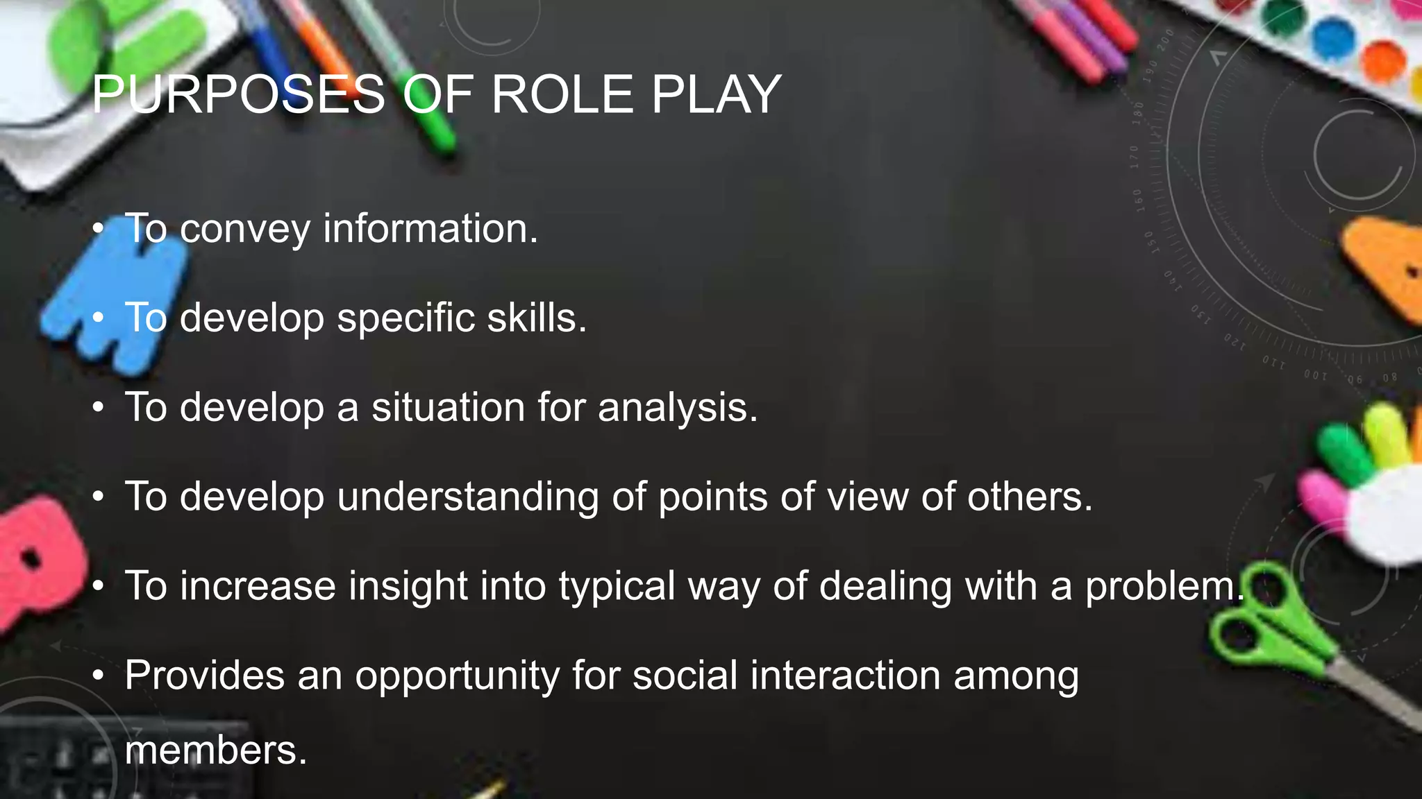 PURPOSES OF ROLE PLAY
• To convey information.
• To develop specific skills.
• To develop a situation for analysis.
• To develop understanding of points of view of others.
• To increase insight into typical way of dealing with a problem.
• Provides an opportunity for social interaction among
members.
 