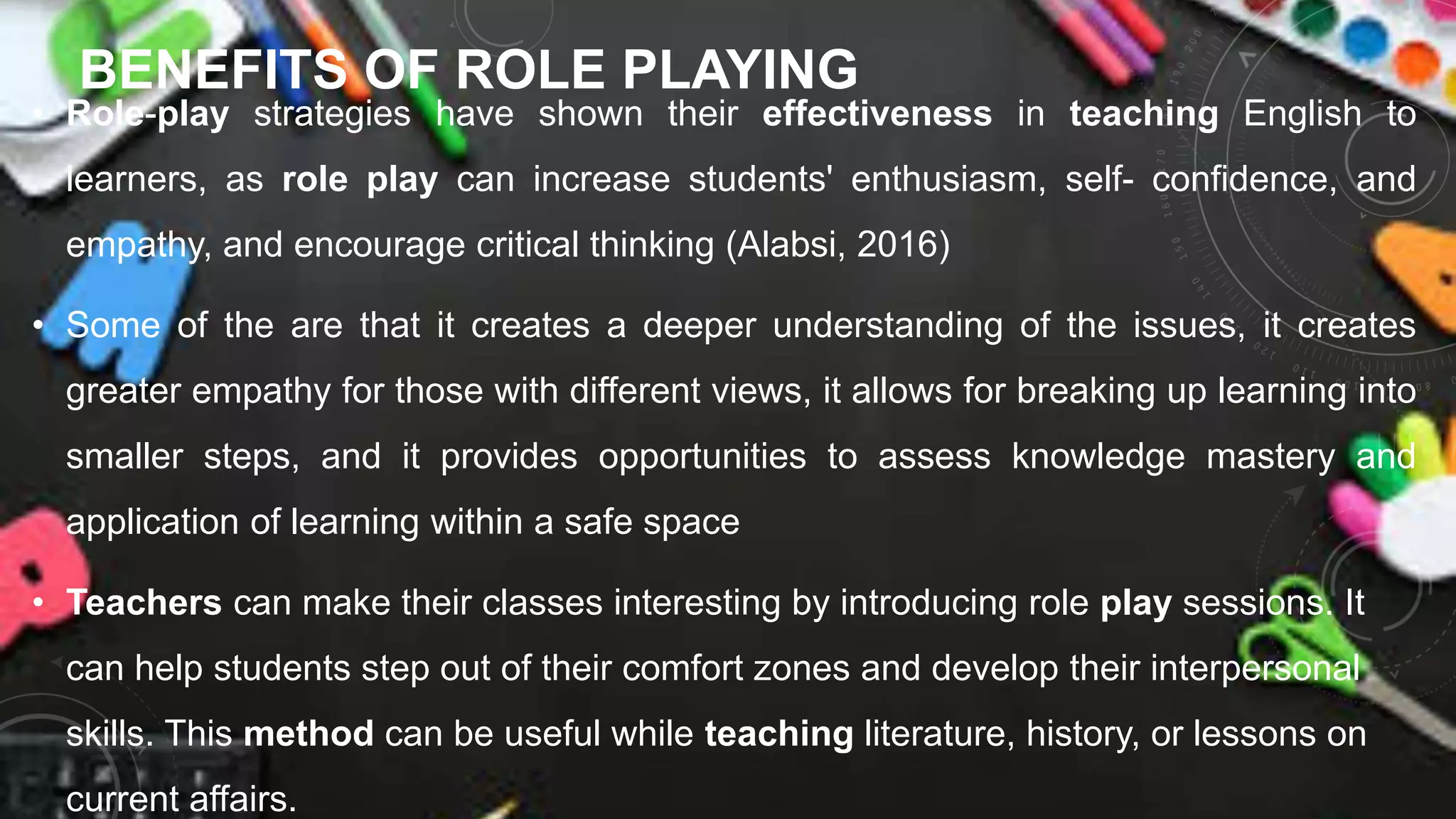 BENEFITS OF ROLE PLAYING
• Role-play strategies have shown their effectiveness in teaching English to
learners, as role play can increase students' enthusiasm, self- confidence, and
empathy, and encourage critical thinking (Alabsi, 2016)
• Some of the are that it creates a deeper understanding of the issues, it creates
greater empathy for those with different views, it allows for breaking up learning into
smaller steps, and it provides opportunities to assess knowledge mastery and
application of learning within a safe space
• Teachers can make their classes interesting by introducing role play sessions. It
can help students step out of their comfort zones and develop their interpersonal
skills. This method can be useful while teaching literature, history, or lessons on
current affairs.
 