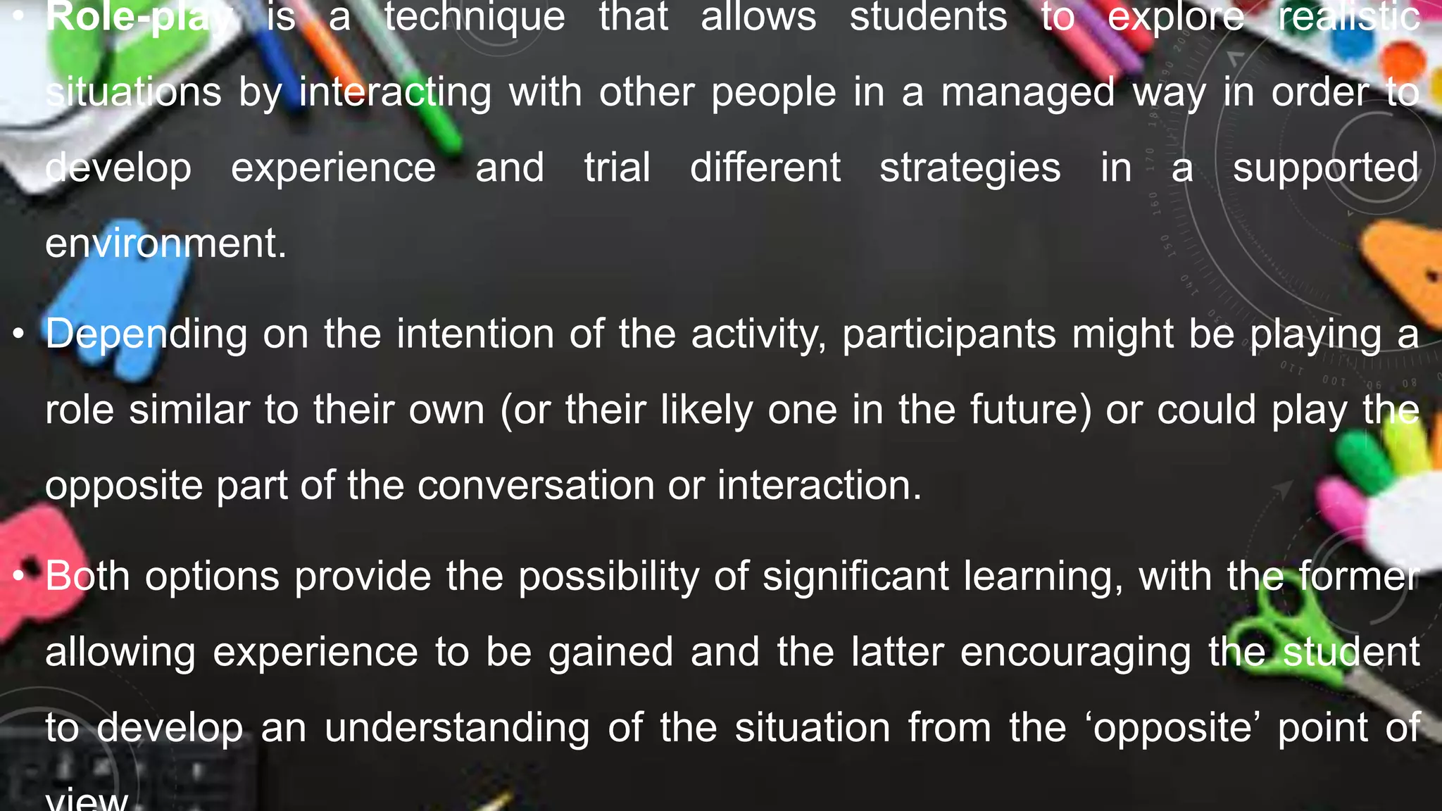 • Role-play is a technique that allows students to explore realistic
situations by interacting with other people in a managed way in order to
develop experience and trial different strategies in a supported
environment.
• Depending on the intention of the activity, participants might be playing a
role similar to their own (or their likely one in the future) or could play the
opposite part of the conversation or interaction.
• Both options provide the possibility of significant learning, with the former
allowing experience to be gained and the latter encouraging the student
to develop an understanding of the situation from the ‘opposite’ point of
 