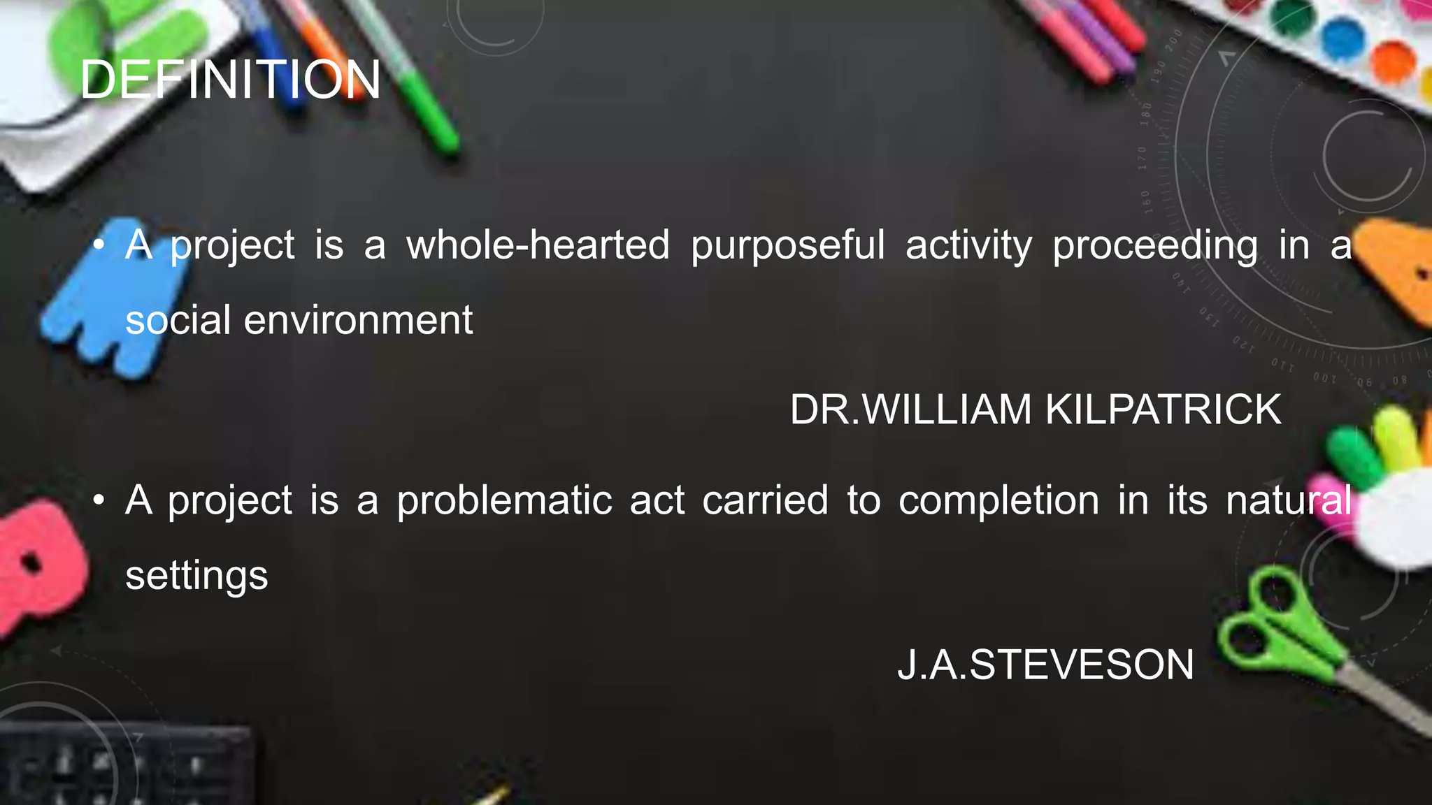 DEFINITION
• A project is a whole-hearted purposeful activity proceeding in a
social environment
DR.WILLIAM KILPATRICK
• A project is a problematic act carried to completion in its natural
settings
J.A.STEVESON
 