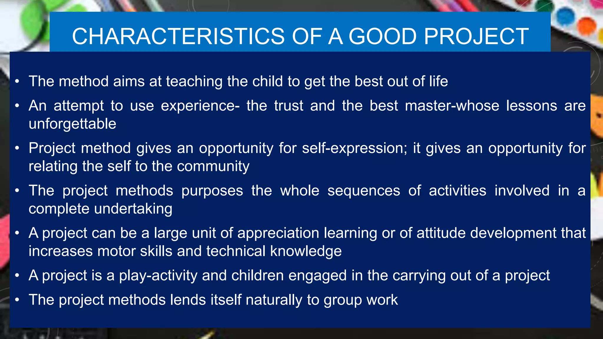 CHARACTERISTICS OF A GOOD PROJECT
• The method aims at teaching the child to get the best out of life
• An attempt to use experience- the trust and the best master-whose lessons are
unforgettable
• Project method gives an opportunity for self-expression; it gives an opportunity for
relating the self to the community
• The project methods purposes the whole sequences of activities involved in a
complete undertaking
• A project can be a large unit of appreciation learning or of attitude development that
increases motor skills and technical knowledge
• A project is a play-activity and children engaged in the carrying out of a project
• The project methods lends itself naturally to group work
 