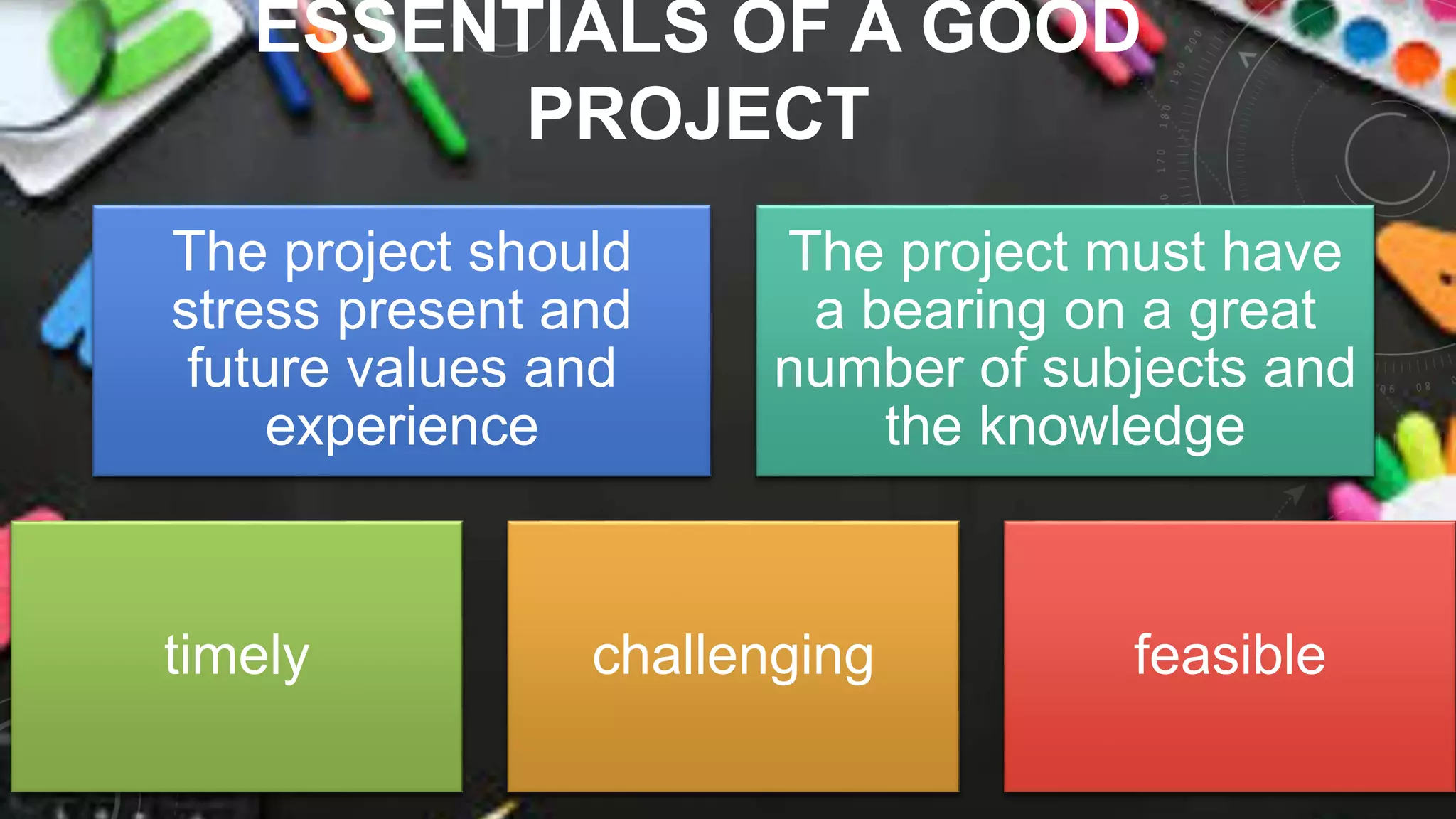 ESSENTIALS OF A GOOD
PROJECT
The project should
stress present and
future values and
experience
The project must have
a bearing on a great
number of subjects and
the knowledge
timely challenging feasible
 