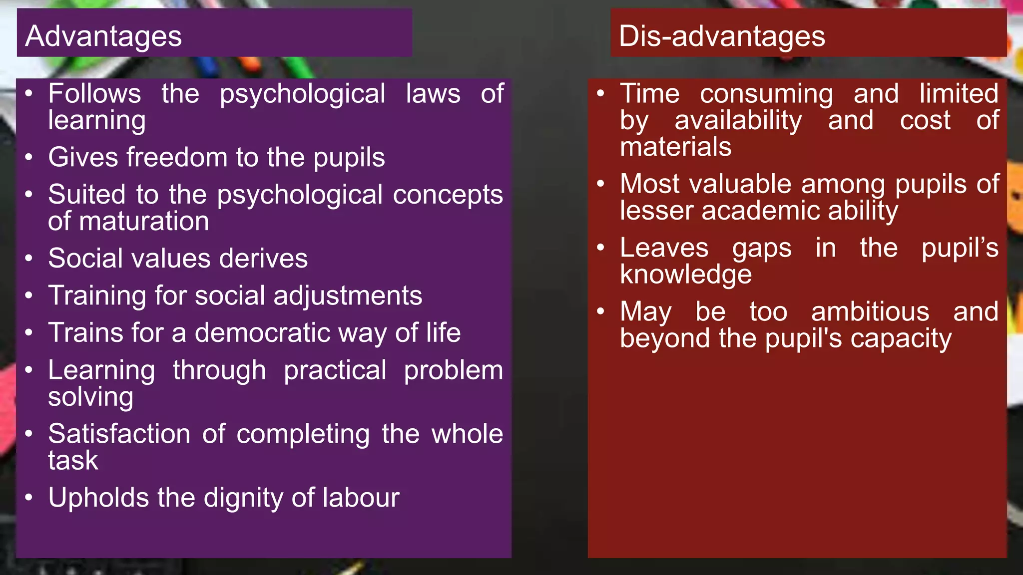 Advantages
• Follows the psychological laws of
learning
• Gives freedom to the pupils
• Suited to the psychological concepts
of maturation
• Social values derives
• Training for social adjustments
• Trains for a democratic way of life
• Learning through practical problem
solving
• Satisfaction of completing the whole
task
• Upholds the dignity of labour
Dis-advantages
• Time consuming and limited
by availability and cost of
materials
• Most valuable among pupils of
lesser academic ability
• Leaves gaps in the pupil’s
knowledge
• May be too ambitious and
beyond the pupil's capacity
 