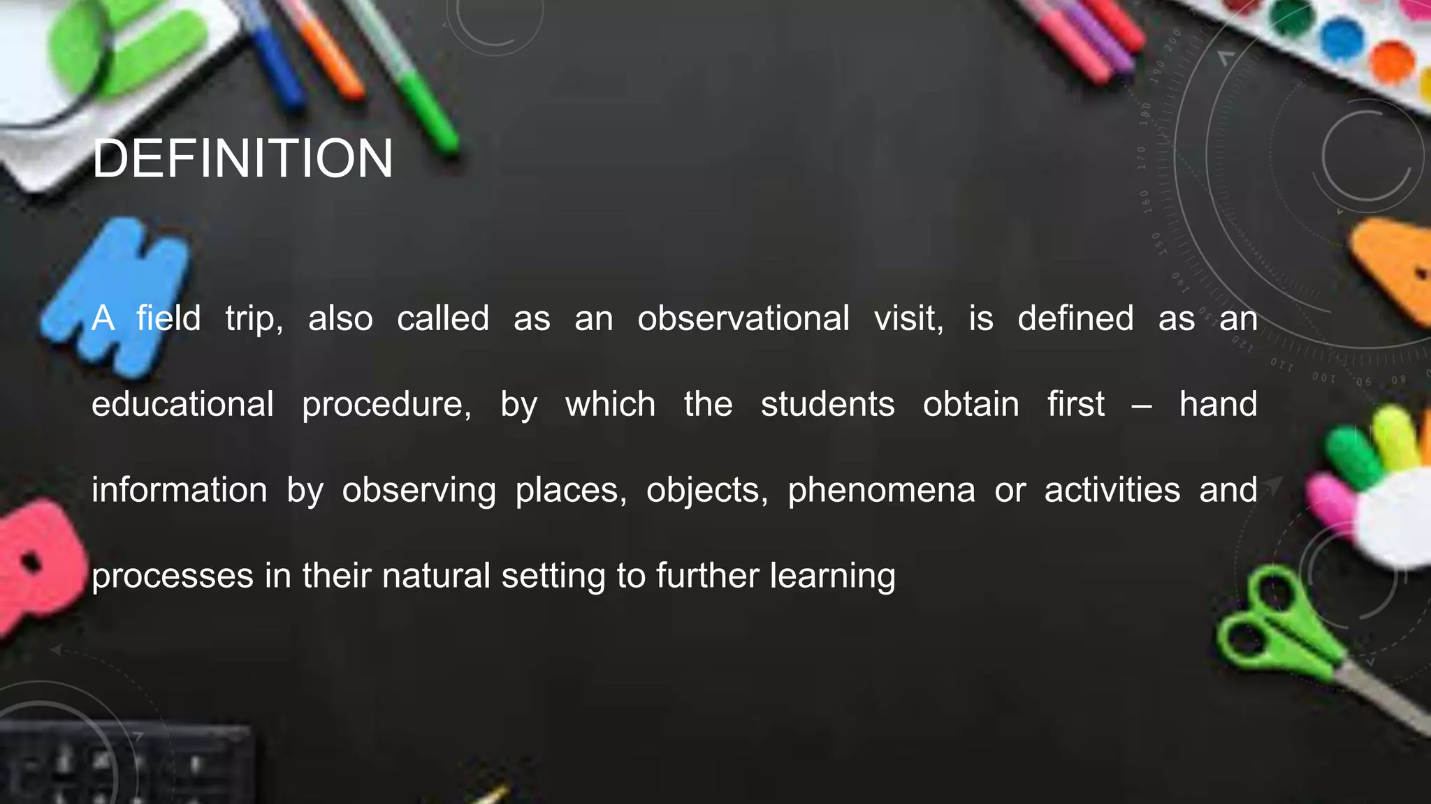 DEFINITION
A field trip, also called as an observational visit, is defined as an
educational procedure, by which the students obtain first – hand
information by observing places, objects, phenomena or activities and
processes in their natural setting to further learning
 