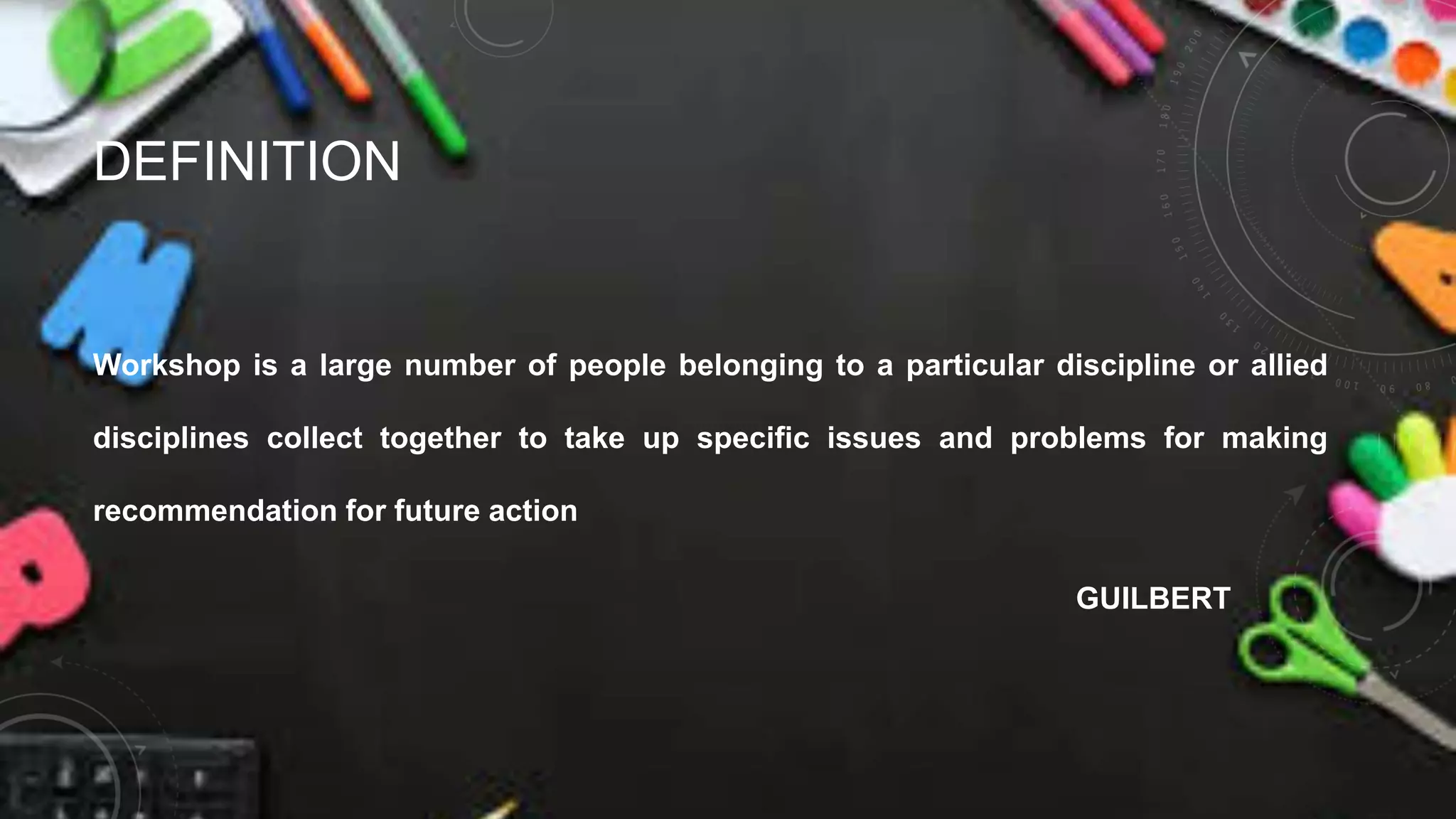 DEFINITION
Workshop is a large number of people belonging to a particular discipline or allied
disciplines collect together to take up specific issues and problems for making
recommendation for future action
GUILBERT
 