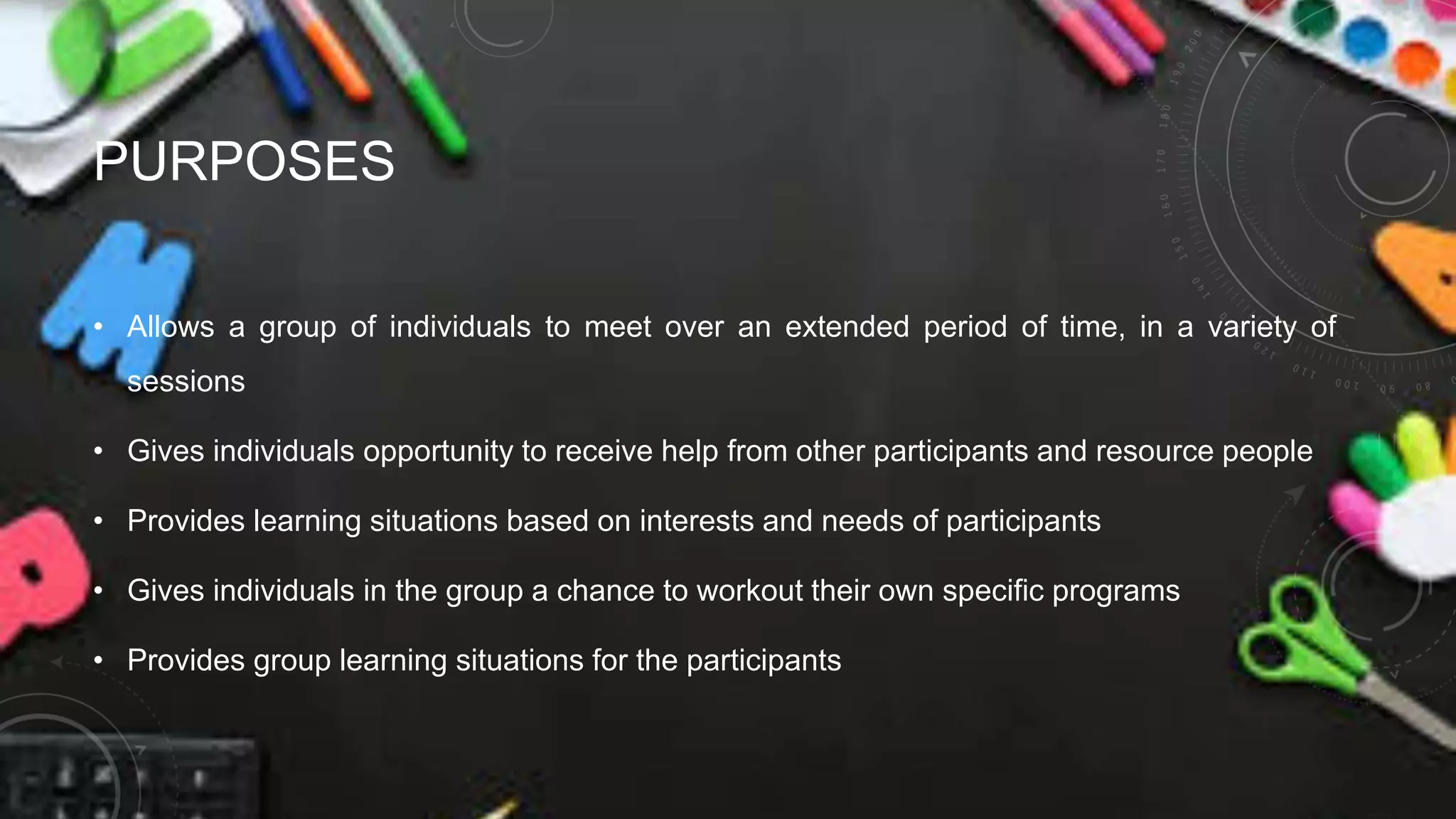 PURPOSES
• Allows a group of individuals to meet over an extended period of time, in a variety of
sessions
• Gives individuals opportunity to receive help from other participants and resource people
• Provides learning situations based on interests and needs of participants
• Gives individuals in the group a chance to workout their own specific programs
• Provides group learning situations for the participants
 