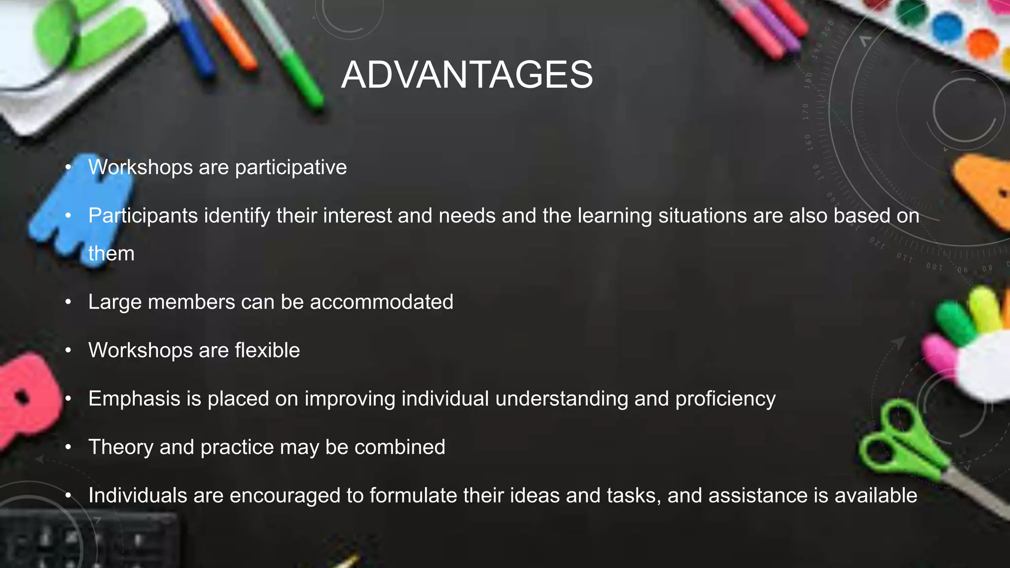 ADVANTAGES
• Workshops are participative
• Participants identify their interest and needs and the learning situations are also based on
them
• Large members can be accommodated
• Workshops are flexible
• Emphasis is placed on improving individual understanding and proficiency
• Theory and practice may be combined
• Individuals are encouraged to formulate their ideas and tasks, and assistance is available
 