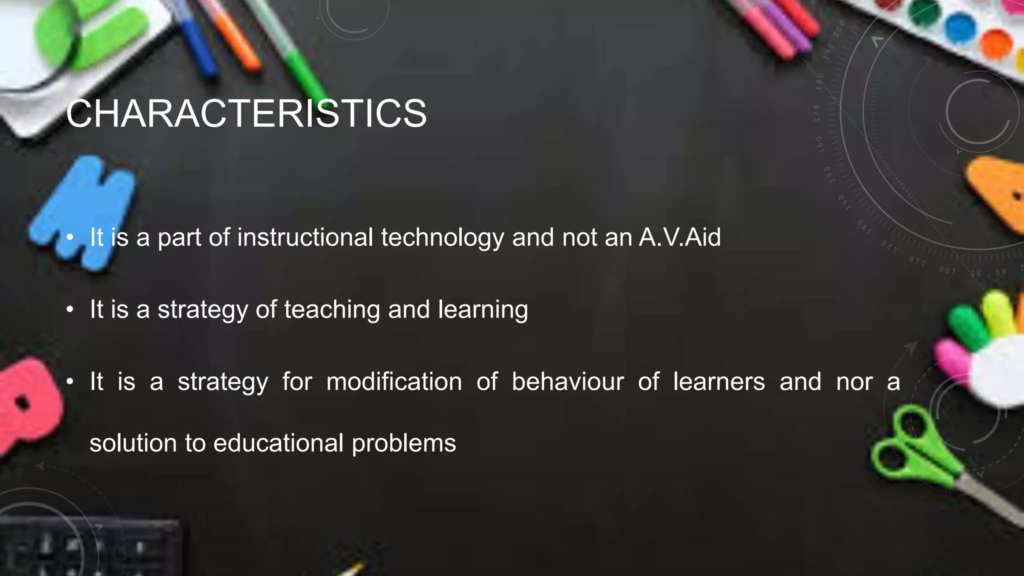 CHARACTERISTICS
• It is a part of instructional technology and not an A.V.Aid
• It is a strategy of teaching and learning
• It is a strategy for modification of behaviour of learners and nor a
solution to educational problems
 