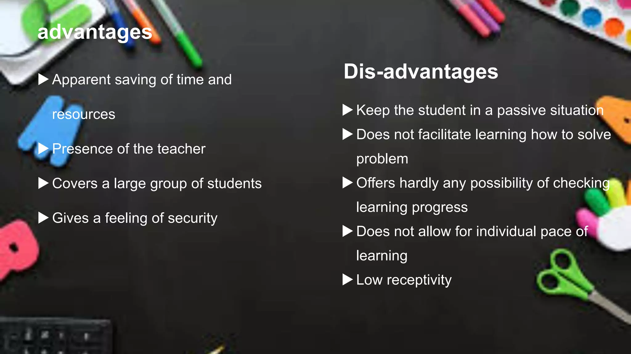 advantages
Apparent saving of time and
resources
Presence of the teacher
Covers a large group of students
Gives a feeling of security
Dis-advantages
Keep the student in a passive situation
Does not facilitate learning how to solve
problem
Offers hardly any possibility of checking
learning progress
Does not allow for individual pace of
learning
Low receptivity
 