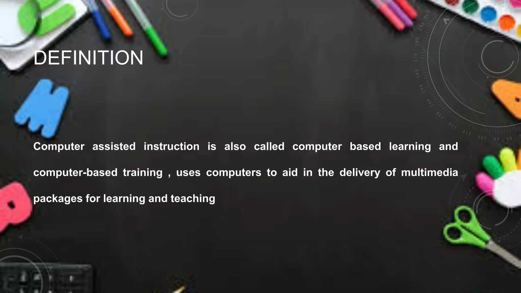 DEFINITION
Computer assisted instruction is also called computer based learning and
computer-based training , uses computers to aid in the delivery of multimedia
packages for learning and teaching
 