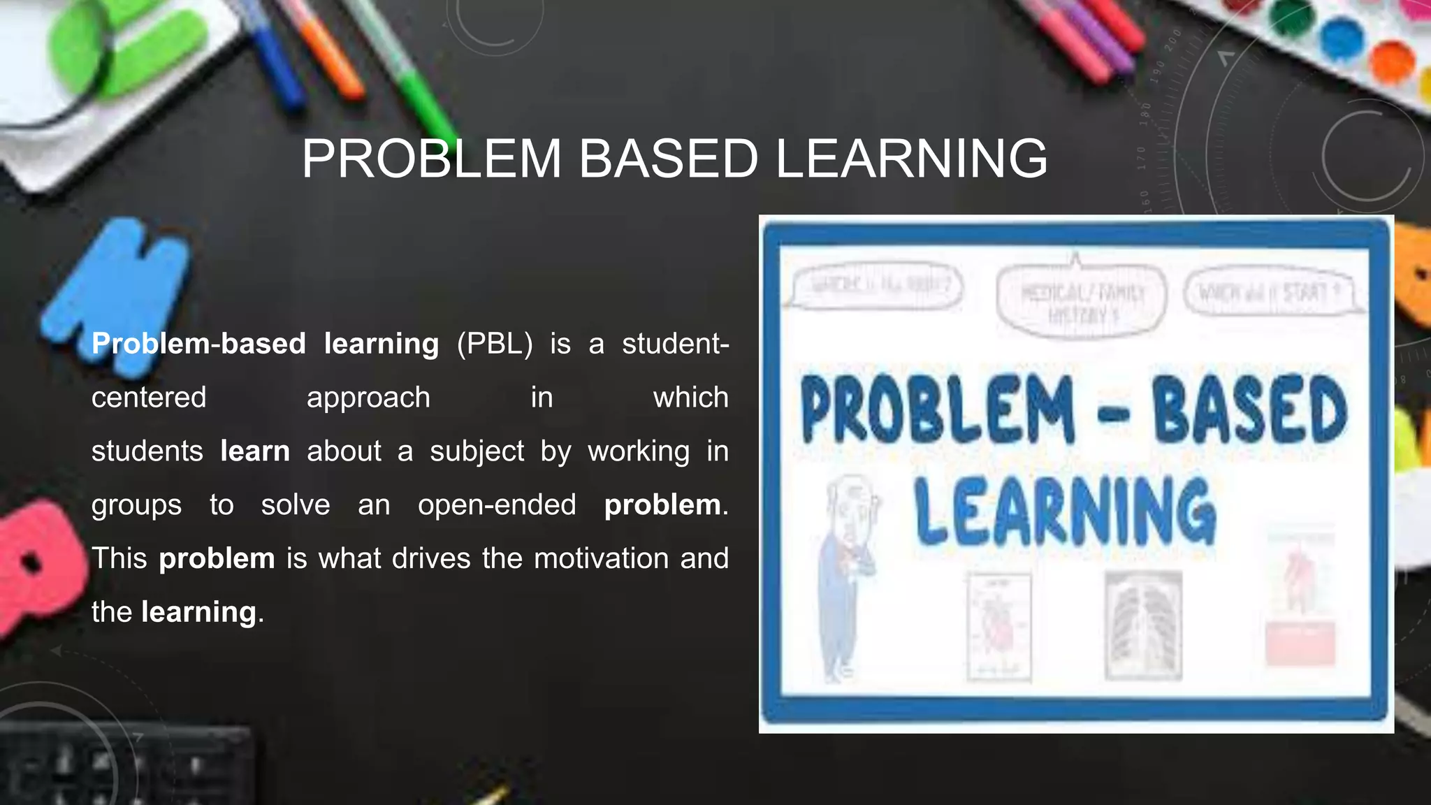 PROBLEM BASED LEARNING
Problem-based learning (PBL) is a student-
centered approach in which
students learn about a subject by working in
groups to solve an open-ended problem.
This problem is what drives the motivation and
the learning.
 