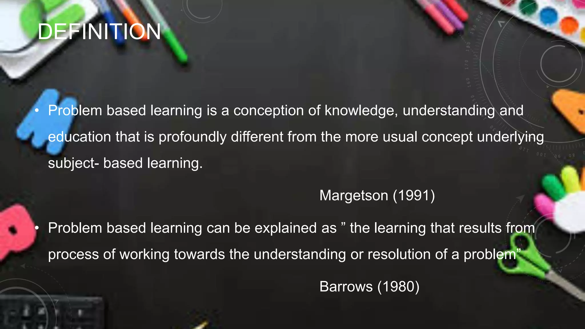 DEFINITION
• Problem based learning is a conception of knowledge, understanding and
education that is profoundly different from the more usual concept underlying
subject- based learning.
Margetson (1991)
• Problem based learning can be explained as ” the learning that results from
process of working towards the understanding or resolution of a problem”
Barrows (1980)
 