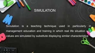 SIMULATION
Simulation is a teaching technique used in particularly in
management education and training in which real life situation and
values are simulated by substitute displaying similar characteristics
 