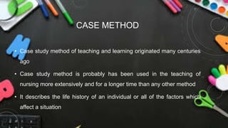 CASE METHOD
• Case study method of teaching and learning originated many centuries
ago
• Case study method is probably has been used in the teaching of
nursing more extensively and for a longer time than any other method
• It describes the life history of an individual or all of the factors which
affect a situation
 