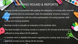 NURSING ROUND & REPORTS
• Nursing rounds is concerned with judging the adequacy of nursing care received
by the patients and it is conducted under the leadership of senior nurses or
nursing administrations with the active participation of nursing teacher, staff
nurses and nursing students
• Nursing rounds is actually an extension of the bedside clinic
• The ideal duration of nursing rounds in a award is 45 minutes and this time is
sufficient to know about 20-25 patients
• In bedside clinic a detailed discussion regarding the nursing care of a single
patient is carried out by taking 30-40 minutes
 