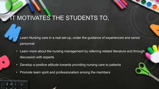 IT MOTIVATES THE STUDENTS TO,
• Learn Nursing care in a real set-up, under the guidance of experienced and senior
personnel
• Learn more about the nursing management by referring related literature and through
discussion with experts
• Develop a positive attitude towards providing nursing care to patients
• Promote team spirit and professionalism among the members
 