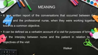 MEANING
• It is a written report of the conversations that occurred between the
patient and the professional nurse, when they were working together
towards a common objective.
• It can be defined as a verbatim account of a visit for purposes of bringing
out the interplay between nurse and the patient in relation to the
objectives of the visit
Walker
 