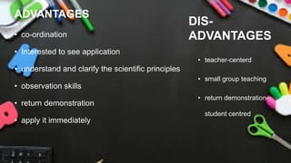 ADVANTAGES
• co-ordination
• Interested to see application
• understand and clarify the scientific principles
• observation skills
• return demonstration
• apply it immediately
DIS-
ADVANTAGES
• teacher-centerd
• small group teaching
• return demonstration-
student centred
 