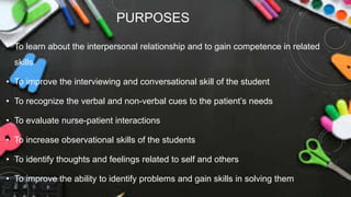 PURPOSES
• To learn about the interpersonal relationship and to gain competence in related
skills
• To improve the interviewing and conversational skill of the student
• To recognize the verbal and non-verbal cues to the patient’s needs
• To evaluate nurse-patient interactions
• To increase observational skills of the students
• To identify thoughts and feelings related to self and others
• To improve the ability to identify problems and gain skills in solving them
 