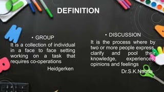 DEFINITION
• GROUP
It is a collection of individual
in a face to face setting
working on a task that
requires co-operations
Heidgerken
• DISCUSSION
It is the process where by
two or more people express,
clarify and pool their
knowledge, experiences,
opinions and feelings
Dr.S.K.Nanda
 