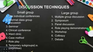 DISCUSSION TECHNIQUES
Small group
1. The individual conferences
2. Informal class group
discussion
3. Seminar
4. Clinical conference
5. Ward clinic
6. Case method
7. Role play
8. Temporary subgroups(i.e.
committee)
Large group
1. Multiple group discussion
2. Symposium
3. Panel discussion
4. Role playing demonstration
5. Workshop
6. Colloquy
7. Debate
 