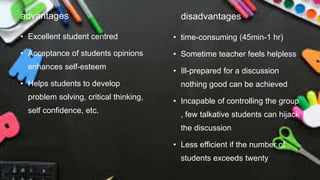 advantages
• Excellent student centred
• Acceptance of students opinions
enhances self-esteem
• Helps students to develop
problem solving, critical thinking,
self confidence, etc.
disadvantages
• time-consuming (45min-1 hr)
• Sometime teacher feels helpless
• Ill-prepared for a discussion
nothing good can be achieved
• Incapable of controlling the group
, few talkative students can hijack
the discussion
• Less efficient if the number of
students exceeds twenty
 