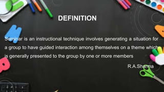 DEFINITION
Seminar is an instructional technique involves generating a situation for
a group to have guided interaction among themselves on a theme which
is generally presented to the group by one or more members
R.A.Sharma
 