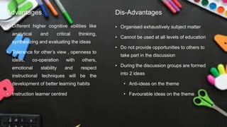 Advantages
• Different higher cognitive abilities like
analytical and critical thinking,
synthesizing and evaluating the ideas
• Tolerance for other’s view , openness to
ideas, co-operation with others,
emotional stability and respect
instructional techniques will be the
development of better learning habits
• Instruction learner centred
Dis-Advantages
• Organised exhaustively subject matter
• Cannot be used at all levels of education
• Do not provide opportunities to others to
take part in the discussion
• During the discussion groups are formed
into 2 ideas
• Anti-ideas on the theme
• Favourable ideas on the theme
 