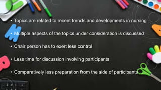 • Topics are related to recent trends and developments in nursing
• Multiple aspects of the topics under consideration is discussed
• Chair person has to exert less control
• Less time for discussion involving participants
• Comparatively less preparation from the side of participants
 