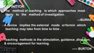 DEFINITION:
The method of teaching is which approaches most
likely to the method of investigation.
---BURKE
A device implies the external mode orformin which
teaching may take from time to time .
Teaching methods is the stimulation, guidance ,direction,
& encouragement for learning.
----- BURTON
 