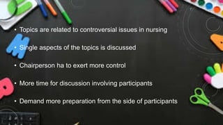 • Topics are related to controversial issues in nursing
• Single aspects of the topics is discussed
• Chairperson ha to exert more control
• More time for discussion involving participants
• Demand more preparation from the side of participants
 