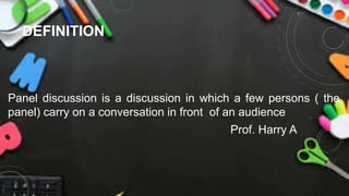 DEFINITION
Panel discussion is a discussion in which a few persons ( the
panel) carry on a conversation in front of an audience
Prof. Harry A
 