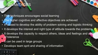 ADVANTAGES
• This techniques encourages social learning
• The higher cognitive and affective objectives are achieved
• It is used to develop the ability of problem solving and logistic thinking
• It develops the interest and right type of attitude towards the problems
• It develops the capacity to respect others, ideas and feelings and ability
of tolerance
• It can be used in large groups
• Develops team sprit and sharing of information
 