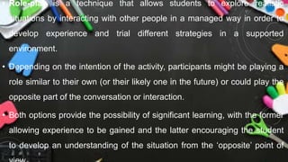 • Role-play is a technique that allows students to explore realistic
situations by interacting with other people in a managed way in order to
develop experience and trial different strategies in a supported
environment.
• Depending on the intention of the activity, participants might be playing a
role similar to their own (or their likely one in the future) or could play the
opposite part of the conversation or interaction.
• Both options provide the possibility of significant learning, with the former
allowing experience to be gained and the latter encouraging the student
to develop an understanding of the situation from the ‘opposite’ point of
 