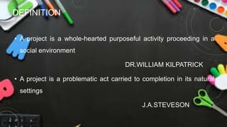 DEFINITION
• A project is a whole-hearted purposeful activity proceeding in a
social environment
DR.WILLIAM KILPATRICK
• A project is a problematic act carried to completion in its natural
settings
J.A.STEVESON
 