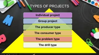 TYPES OF PROJECTS
Individual project
Group project
The producer type
The consumer type
The problem type
The drill type
 