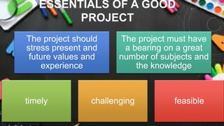 ESSENTIALS OF A GOOD
PROJECT
The project should
stress present and
future values and
experience
The project must have
a bearing on a great
number of subjects and
the knowledge
timely challenging feasible
 