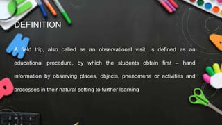 DEFINITION
A field trip, also called as an observational visit, is defined as an
educational procedure, by which the students obtain first – hand
information by observing places, objects, phenomena or activities and
processes in their natural setting to further learning
 