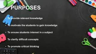 PURPOSES
• To provide relevant knowledge
• To motivate the students to gain knowledge
• To arouse students interest in a subject
• To clarify difficult concepts
• To promote critical thinking
 