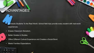 ADVANTAGES
• Connects Students To the Real World. School field trips provide every student with real-world
experiences.
• Erases Classroom Boredom.
• Better Grades in Studies.
• Offers Different Cultural Experience and Creates a Social Bond.
• Meets Families Expectations.
 