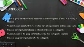 PURPOSES
• Allows a group of individuals to meet over an extended period of time, in a variety of
sessions
• Gives individuals opportunity to receive help from other participants and resource people
• Provides learning situations based on interests and needs of participants
• Gives individuals in the group a chance to workout their own specific programs
• Provides group learning situations for the participants
 