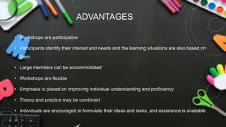 ADVANTAGES
• Workshops are participative
• Participants identify their interest and needs and the learning situations are also based on
them
• Large members can be accommodated
• Workshops are flexible
• Emphasis is placed on improving individual understanding and proficiency
• Theory and practice may be combined
• Individuals are encouraged to formulate their ideas and tasks, and assistance is available
 
