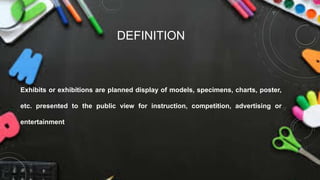 DEFINITION
Exhibits or exhibitions are planned display of models, specimens, charts, poster,
etc. presented to the public view for instruction, competition, advertising or
entertainment
 